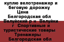 куплю велотренажер и беговую дорожку › Цена ­ 5 000 - Белгородская обл., Валуйский р-н, Валуйки г. Спортивные и туристические товары » Тренажеры   . Белгородская обл.,Валуйский р-н